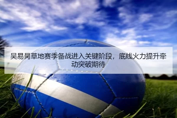 吴易昺草地赛季备战进入关键阶段，底线火力提升牵动突破期待
